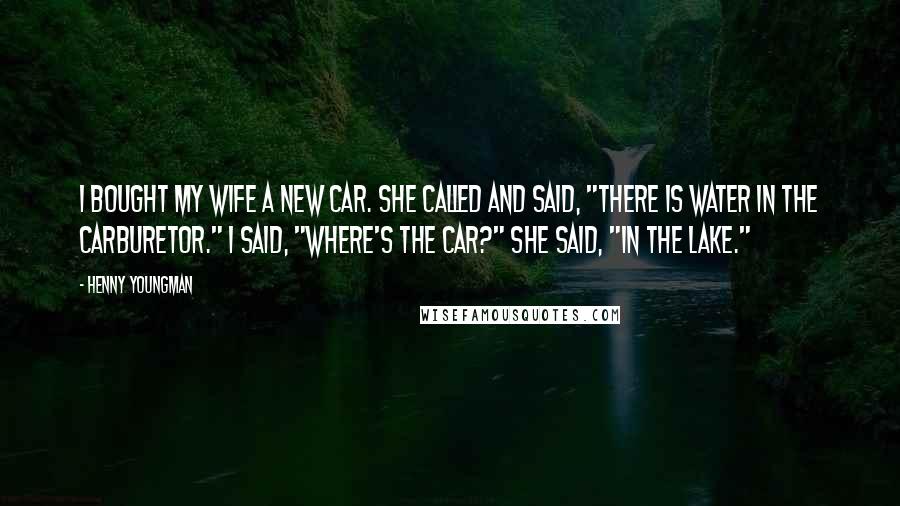 Henny Youngman Quotes: I bought my wife a new car. She called and said, "There is water in the carburetor." I said, "Where's the car?" She said, "In the lake."