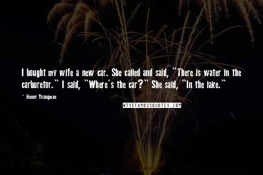 Henny Youngman Quotes: I bought my wife a new car. She called and said, "There is water in the carburetor." I said, "Where's the car?" She said, "In the lake."