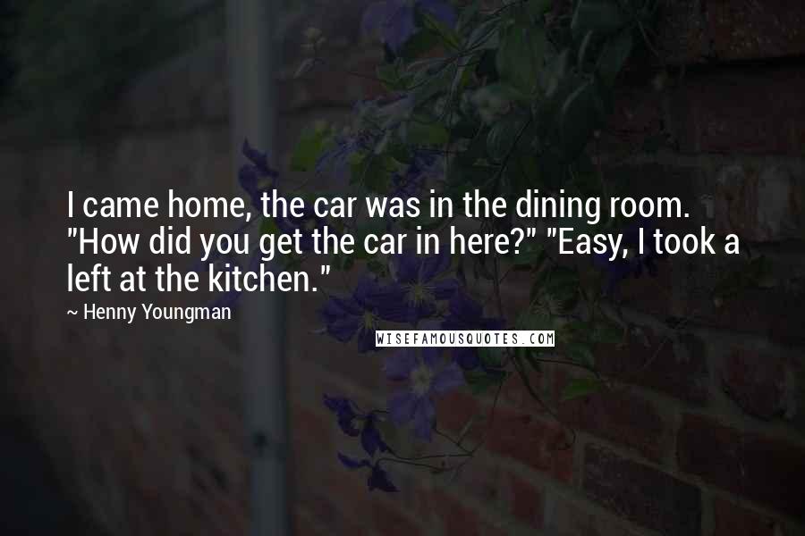 Henny Youngman Quotes: I came home, the car was in the dining room. "How did you get the car in here?" "Easy, I took a left at the kitchen."