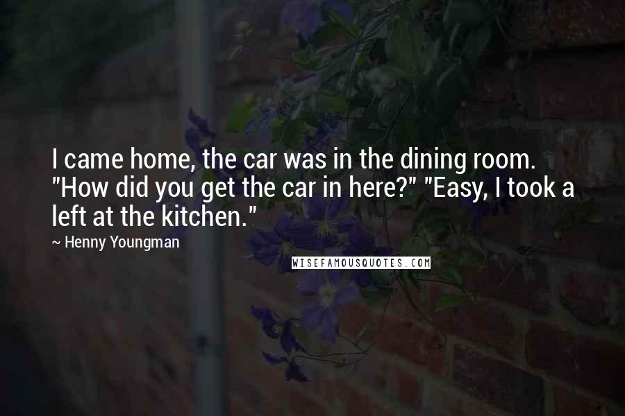 Henny Youngman Quotes: I came home, the car was in the dining room. "How did you get the car in here?" "Easy, I took a left at the kitchen."