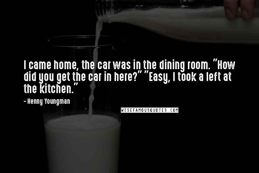 Henny Youngman Quotes: I came home, the car was in the dining room. "How did you get the car in here?" "Easy, I took a left at the kitchen."