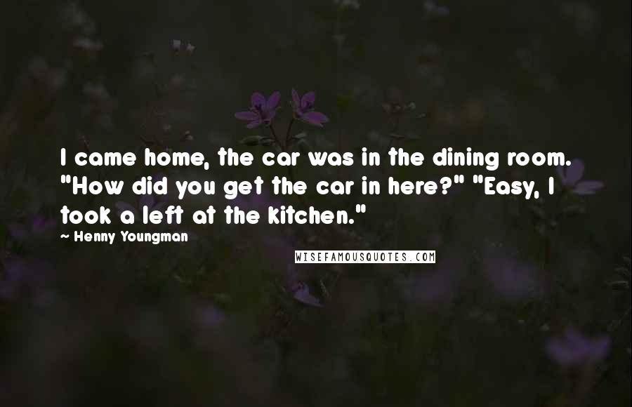 Henny Youngman Quotes: I came home, the car was in the dining room. "How did you get the car in here?" "Easy, I took a left at the kitchen."