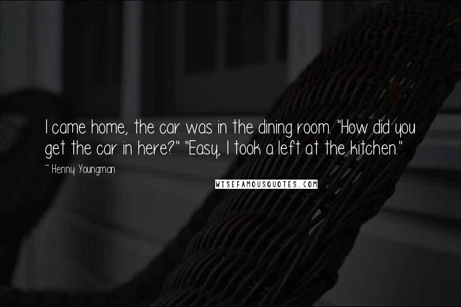 Henny Youngman Quotes: I came home, the car was in the dining room. "How did you get the car in here?" "Easy, I took a left at the kitchen."