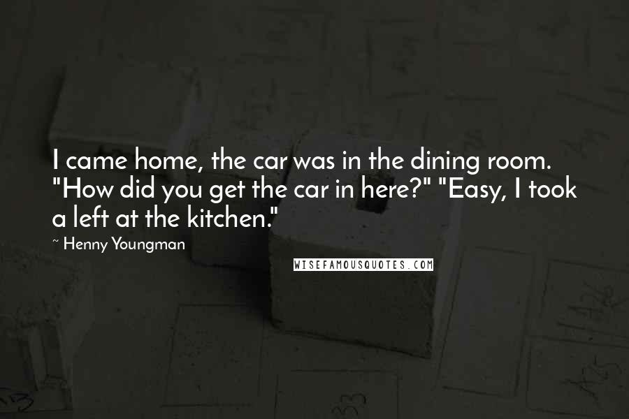 Henny Youngman Quotes: I came home, the car was in the dining room. "How did you get the car in here?" "Easy, I took a left at the kitchen."