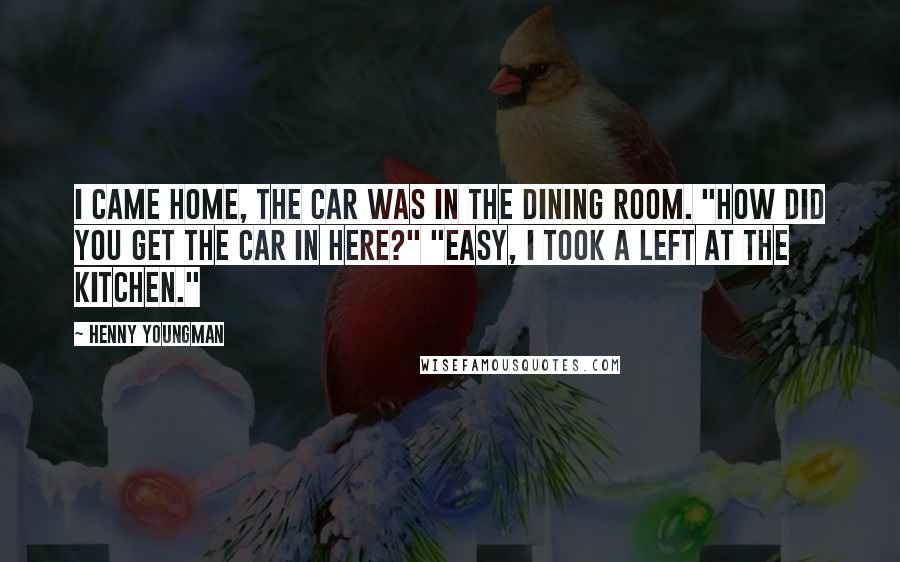 Henny Youngman Quotes: I came home, the car was in the dining room. "How did you get the car in here?" "Easy, I took a left at the kitchen."