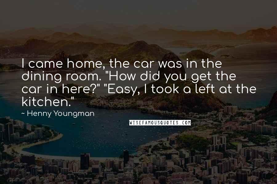 Henny Youngman Quotes: I came home, the car was in the dining room. "How did you get the car in here?" "Easy, I took a left at the kitchen."