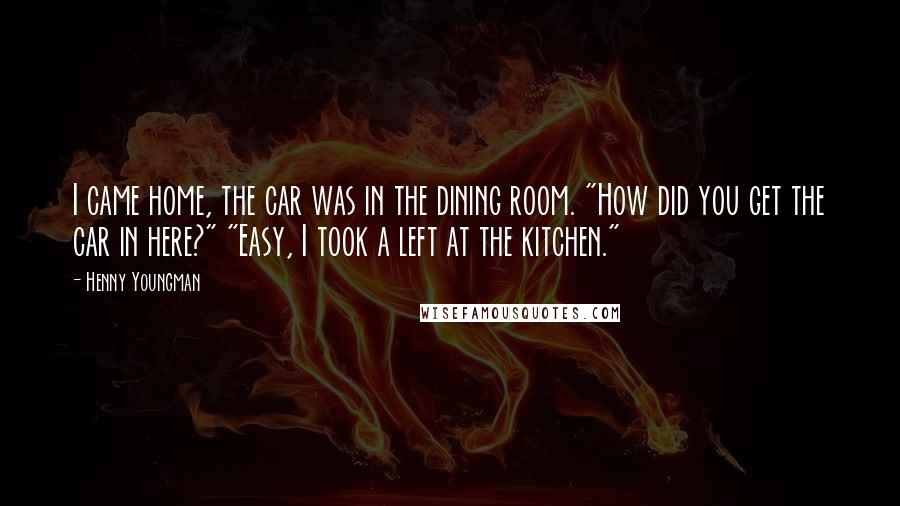 Henny Youngman Quotes: I came home, the car was in the dining room. "How did you get the car in here?" "Easy, I took a left at the kitchen."