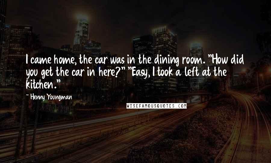 Henny Youngman Quotes: I came home, the car was in the dining room. "How did you get the car in here?" "Easy, I took a left at the kitchen."