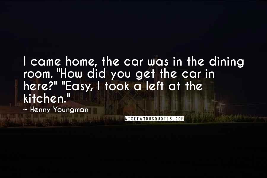 Henny Youngman Quotes: I came home, the car was in the dining room. "How did you get the car in here?" "Easy, I took a left at the kitchen."