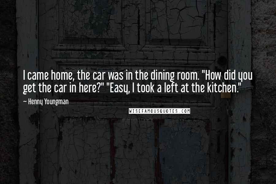 Henny Youngman Quotes: I came home, the car was in the dining room. "How did you get the car in here?" "Easy, I took a left at the kitchen."