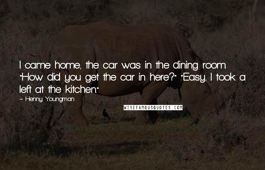 Henny Youngman Quotes: I came home, the car was in the dining room. "How did you get the car in here?" "Easy, I took a left at the kitchen."