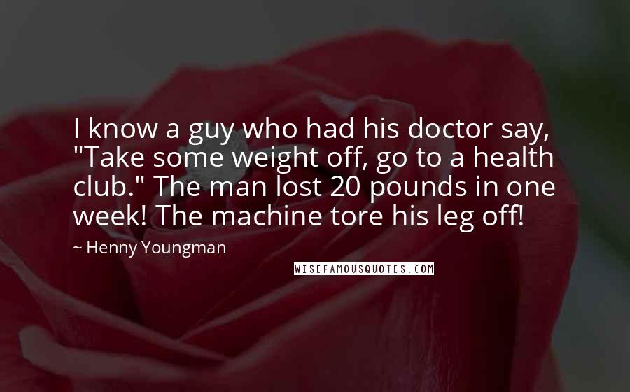 Henny Youngman Quotes: I know a guy who had his doctor say, "Take some weight off, go to a health club." The man lost 20 pounds in one week! The machine tore his leg off!