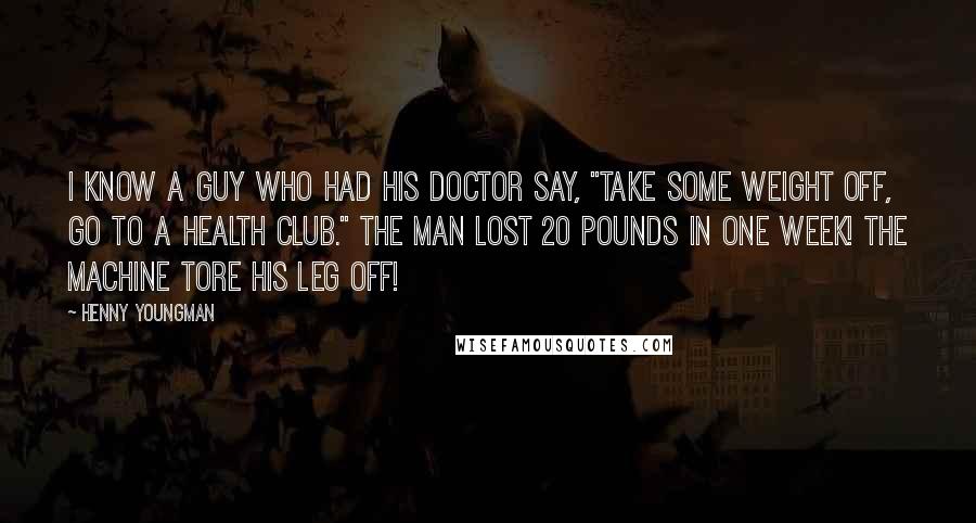 Henny Youngman Quotes: I know a guy who had his doctor say, "Take some weight off, go to a health club." The man lost 20 pounds in one week! The machine tore his leg off!