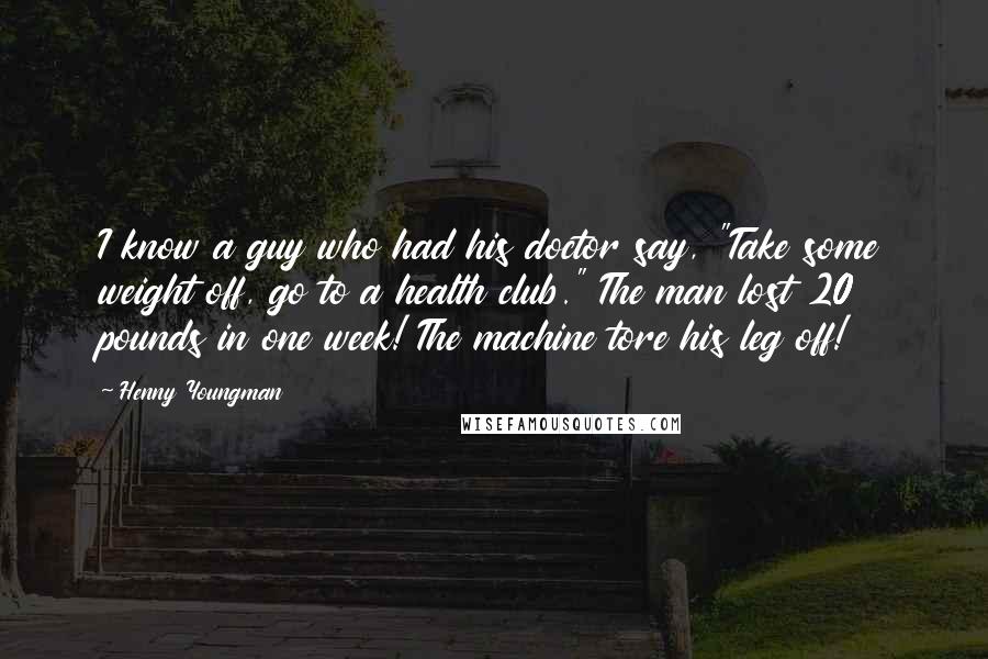 Henny Youngman Quotes: I know a guy who had his doctor say, "Take some weight off, go to a health club." The man lost 20 pounds in one week! The machine tore his leg off!