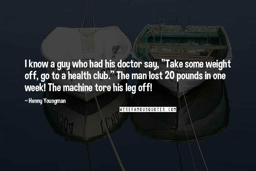 Henny Youngman Quotes: I know a guy who had his doctor say, "Take some weight off, go to a health club." The man lost 20 pounds in one week! The machine tore his leg off!