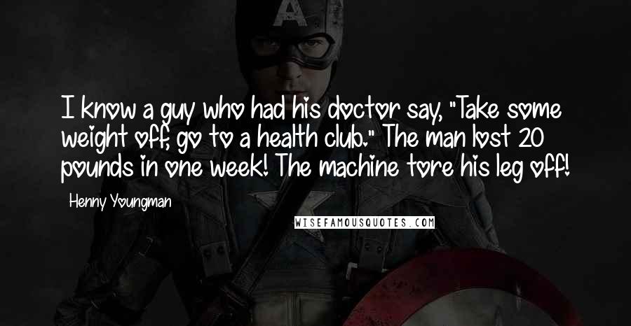 Henny Youngman Quotes: I know a guy who had his doctor say, "Take some weight off, go to a health club." The man lost 20 pounds in one week! The machine tore his leg off!