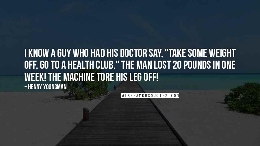 Henny Youngman Quotes: I know a guy who had his doctor say, "Take some weight off, go to a health club." The man lost 20 pounds in one week! The machine tore his leg off!
