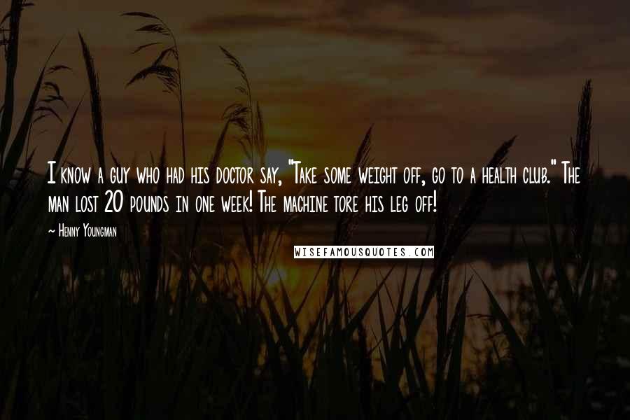 Henny Youngman Quotes: I know a guy who had his doctor say, "Take some weight off, go to a health club." The man lost 20 pounds in one week! The machine tore his leg off!