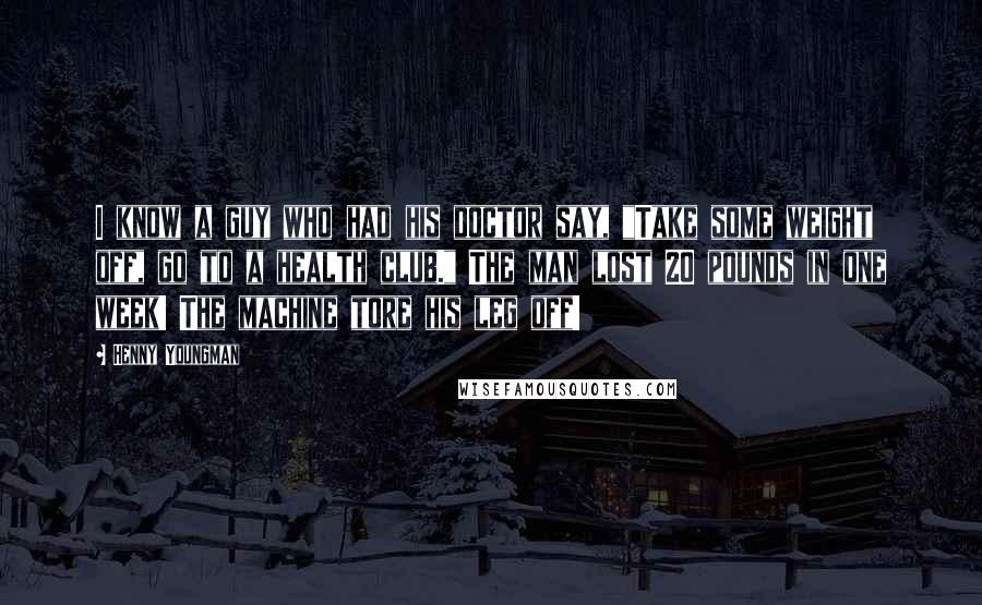 Henny Youngman Quotes: I know a guy who had his doctor say, "Take some weight off, go to a health club." The man lost 20 pounds in one week! The machine tore his leg off!