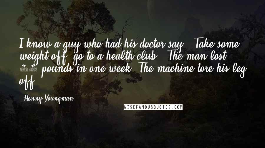 Henny Youngman Quotes: I know a guy who had his doctor say, "Take some weight off, go to a health club." The man lost 20 pounds in one week! The machine tore his leg off!