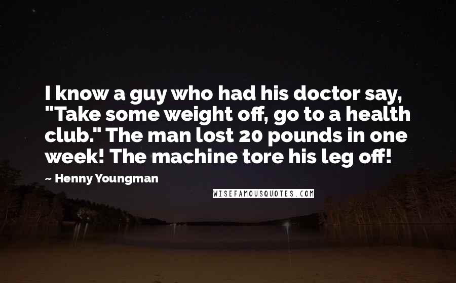 Henny Youngman Quotes: I know a guy who had his doctor say, "Take some weight off, go to a health club." The man lost 20 pounds in one week! The machine tore his leg off!