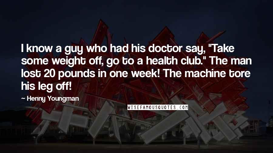 Henny Youngman Quotes: I know a guy who had his doctor say, "Take some weight off, go to a health club." The man lost 20 pounds in one week! The machine tore his leg off!