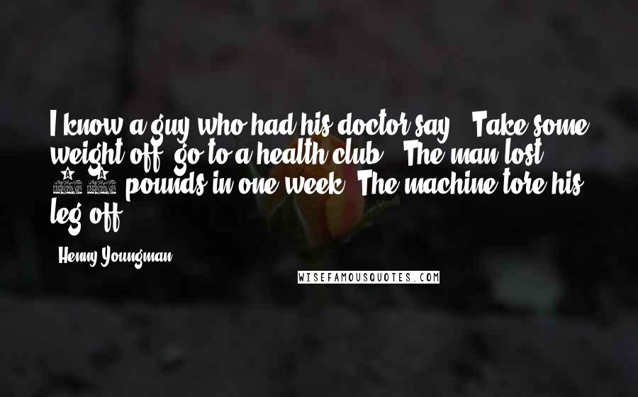 Henny Youngman Quotes: I know a guy who had his doctor say, "Take some weight off, go to a health club." The man lost 20 pounds in one week! The machine tore his leg off!