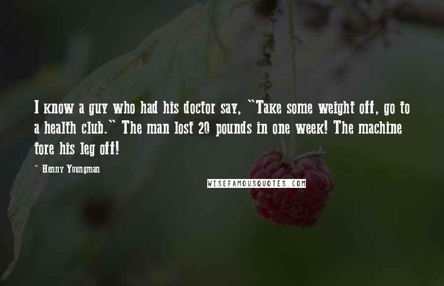 Henny Youngman Quotes: I know a guy who had his doctor say, "Take some weight off, go to a health club." The man lost 20 pounds in one week! The machine tore his leg off!