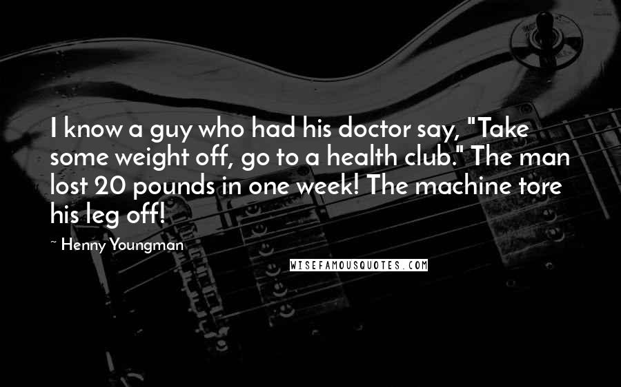 Henny Youngman Quotes: I know a guy who had his doctor say, "Take some weight off, go to a health club." The man lost 20 pounds in one week! The machine tore his leg off!