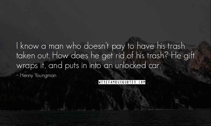 Henny Youngman Quotes: I know a man who doesn't pay to have his trash taken out. How does he get rid of his trash? He gift wraps it, and puts in into an unlocked car.