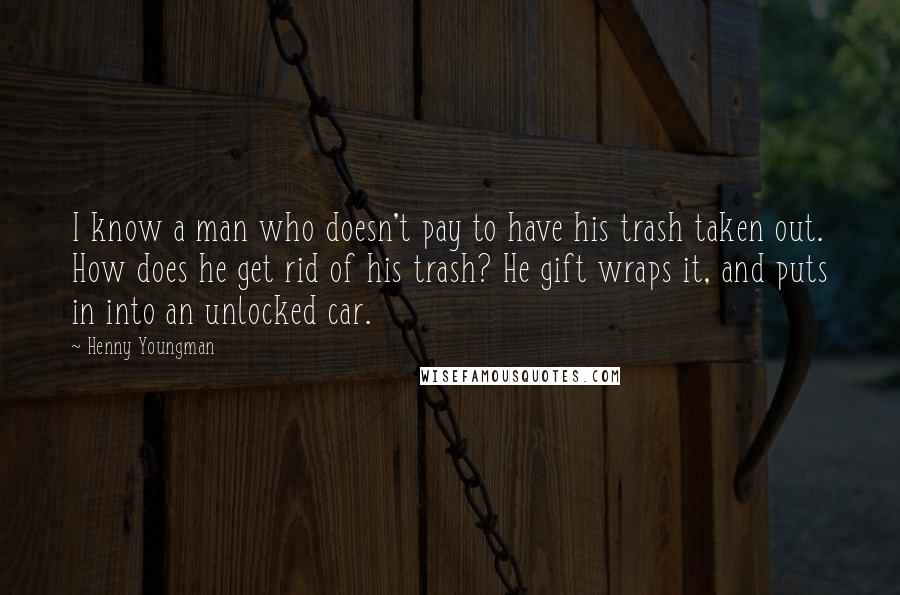 Henny Youngman Quotes: I know a man who doesn't pay to have his trash taken out. How does he get rid of his trash? He gift wraps it, and puts in into an unlocked car.