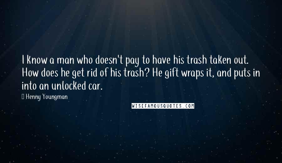 Henny Youngman Quotes: I know a man who doesn't pay to have his trash taken out. How does he get rid of his trash? He gift wraps it, and puts in into an unlocked car.