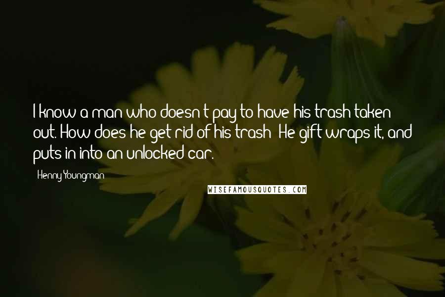 Henny Youngman Quotes: I know a man who doesn't pay to have his trash taken out. How does he get rid of his trash? He gift wraps it, and puts in into an unlocked car.