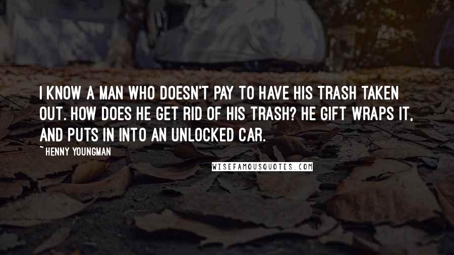 Henny Youngman Quotes: I know a man who doesn't pay to have his trash taken out. How does he get rid of his trash? He gift wraps it, and puts in into an unlocked car.