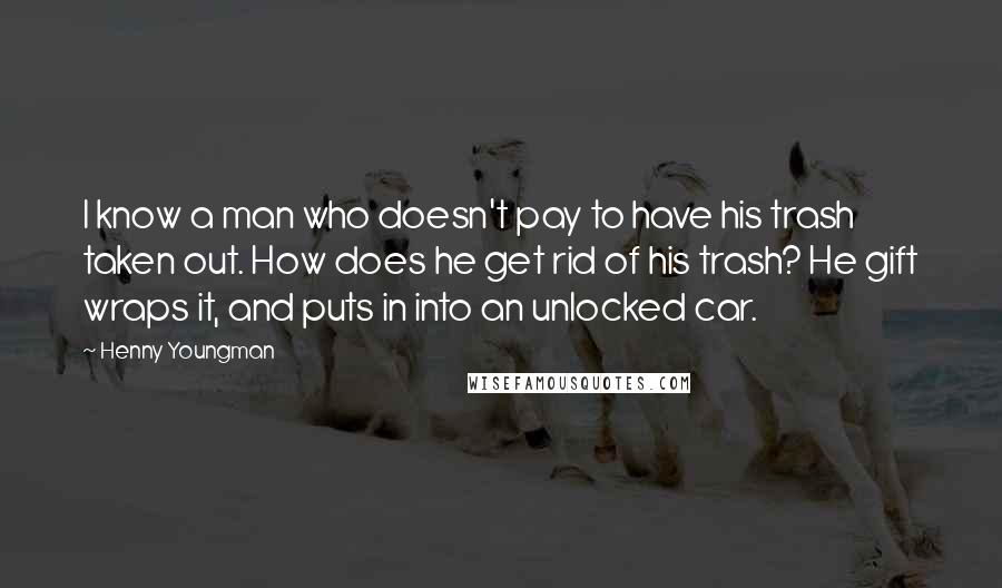 Henny Youngman Quotes: I know a man who doesn't pay to have his trash taken out. How does he get rid of his trash? He gift wraps it, and puts in into an unlocked car.