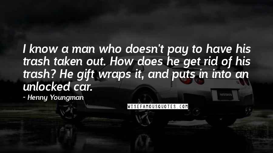 Henny Youngman Quotes: I know a man who doesn't pay to have his trash taken out. How does he get rid of his trash? He gift wraps it, and puts in into an unlocked car.