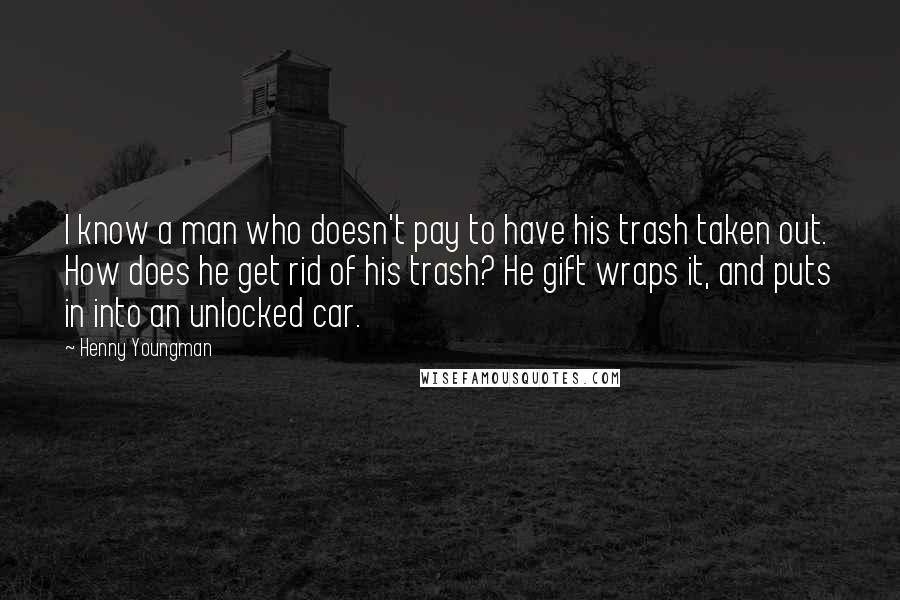 Henny Youngman Quotes: I know a man who doesn't pay to have his trash taken out. How does he get rid of his trash? He gift wraps it, and puts in into an unlocked car.