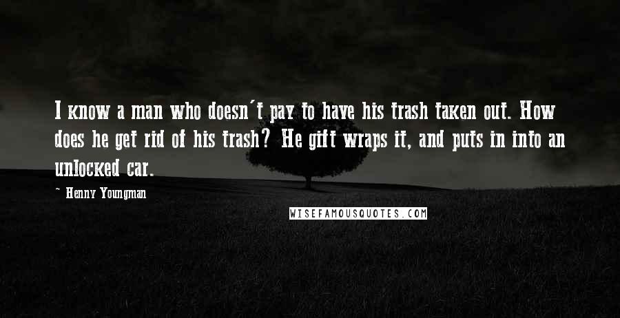 Henny Youngman Quotes: I know a man who doesn't pay to have his trash taken out. How does he get rid of his trash? He gift wraps it, and puts in into an unlocked car.