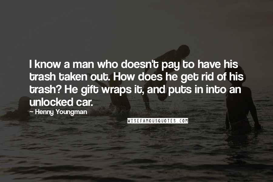 Henny Youngman Quotes: I know a man who doesn't pay to have his trash taken out. How does he get rid of his trash? He gift wraps it, and puts in into an unlocked car.