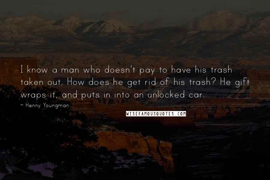 Henny Youngman Quotes: I know a man who doesn't pay to have his trash taken out. How does he get rid of his trash? He gift wraps it, and puts in into an unlocked car.