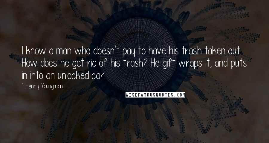 Henny Youngman Quotes: I know a man who doesn't pay to have his trash taken out. How does he get rid of his trash? He gift wraps it, and puts in into an unlocked car.