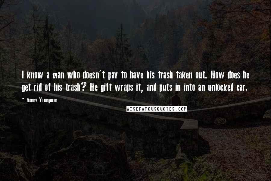 Henny Youngman Quotes: I know a man who doesn't pay to have his trash taken out. How does he get rid of his trash? He gift wraps it, and puts in into an unlocked car.