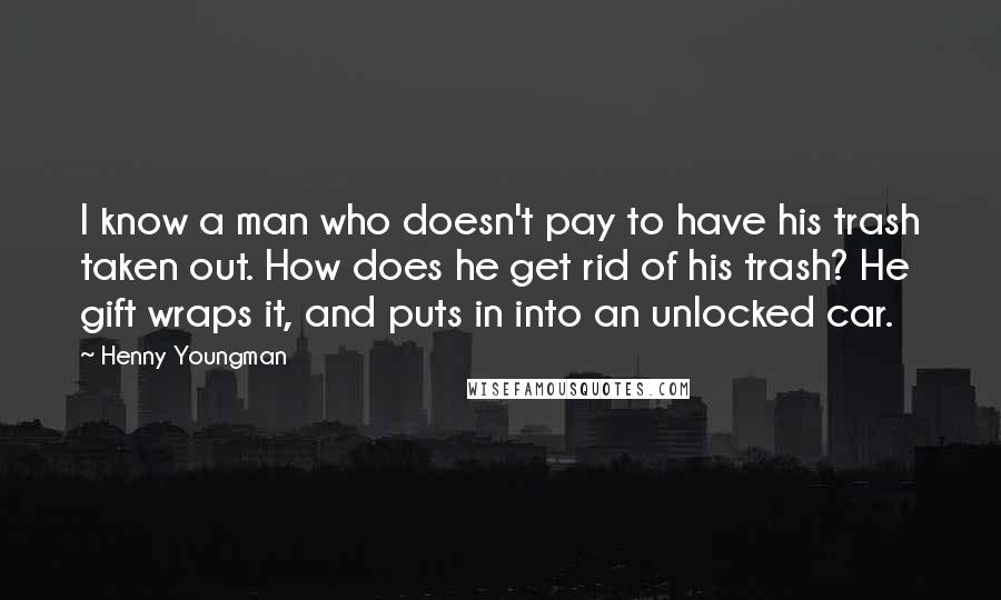 Henny Youngman Quotes: I know a man who doesn't pay to have his trash taken out. How does he get rid of his trash? He gift wraps it, and puts in into an unlocked car.