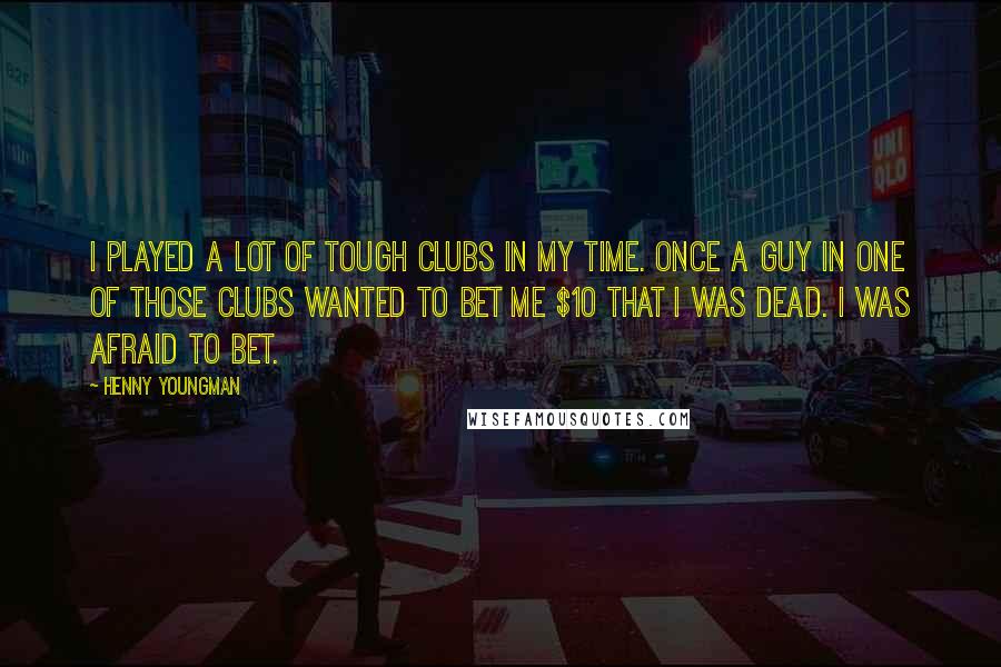 Henny Youngman Quotes: I played a lot of tough clubs in my time. Once a guy in one of those clubs wanted to bet me $10 that I was dead. I was afraid to bet.