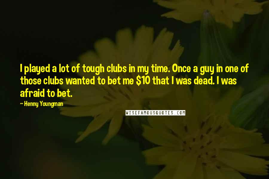 Henny Youngman Quotes: I played a lot of tough clubs in my time. Once a guy in one of those clubs wanted to bet me $10 that I was dead. I was afraid to bet.