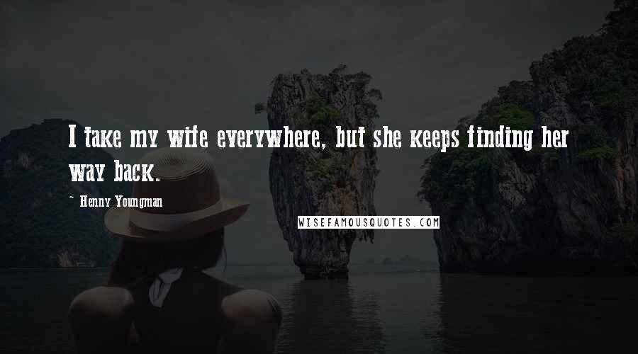 Henny Youngman Quotes: I take my wife everywhere, but she keeps finding her way back.