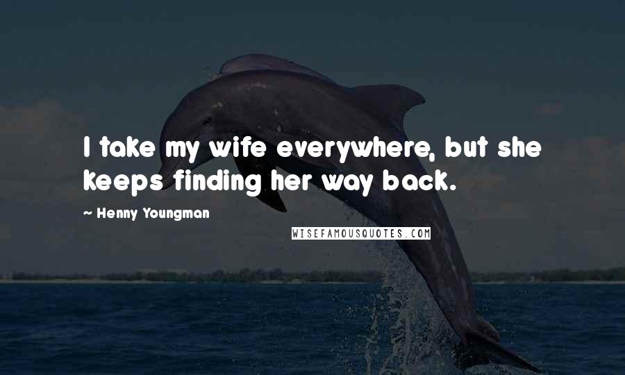 Henny Youngman Quotes: I take my wife everywhere, but she keeps finding her way back.