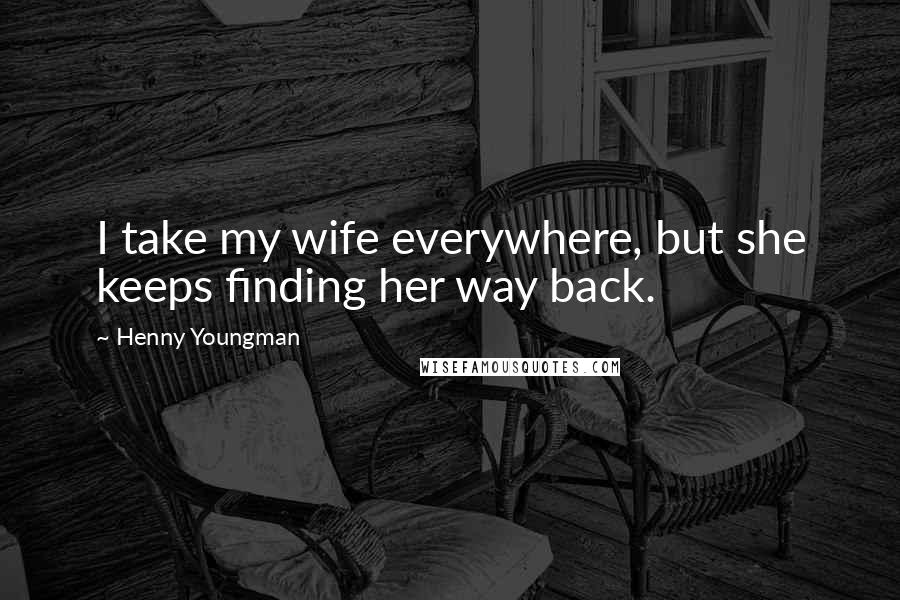 Henny Youngman Quotes: I take my wife everywhere, but she keeps finding her way back.