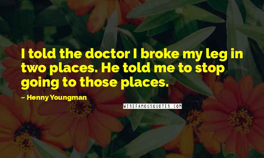 Henny Youngman Quotes: I told the doctor I broke my leg in two places. He told me to stop going to those places.
