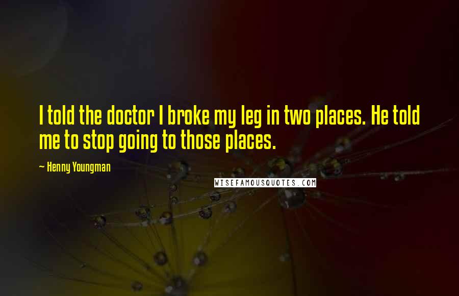 Henny Youngman Quotes: I told the doctor I broke my leg in two places. He told me to stop going to those places.